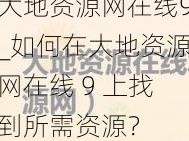 大地资源网在线9_如何在大地资源网在线 9 上找到所需资源？