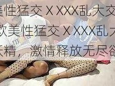 欧美性猛交ⅩXXX乱大交妖精(欧美性猛交ⅩXXX乱大交妖精，激情释放无尽欲望)