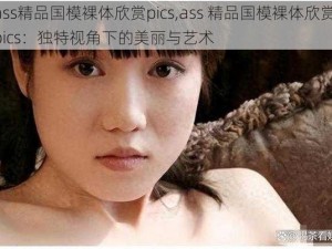 ass精品国模裸体欣赏pics,ass 精品国模裸体欣赏 pics：独特视角下的美丽与艺术