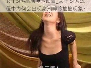 女子SPA高潮呻吟抽搐_女子 SPA 过程中为何会出现高潮呻吟抽搐现象？