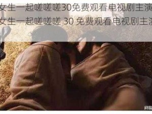 男生和女生一起嗟嗟嗟30免费观看电视剧主演李文龙;男生和女生一起嗟嗟嗟 30 免费观看电视剧主演李文龙