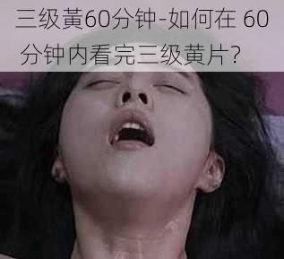 三级黃60分钟-如何在 60 分钟内看完三级黄片？