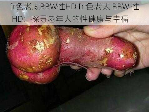 fr色老太BBW性HD fr 色老太 BBW 性 HD：探寻老年人的性健康与幸福