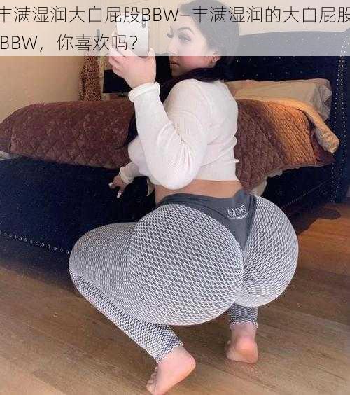 丰满湿润大白屁股BBW—丰满湿润的大白屁股 BBW，你喜欢吗？