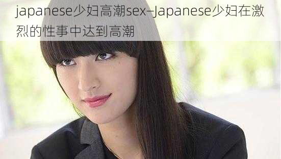 japanese少妇高潮sex—Japanese少妇在激烈的性事中达到高潮