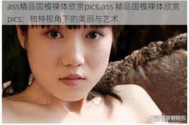 ass精品国模裸体欣赏pics,ass 精品国模裸体欣赏 pics：独特视角下的美丽与艺术