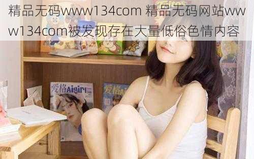 精品无码www134com 精品无码网站www134com被发现存在大量低俗色情内容