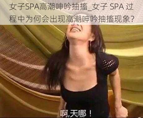 女子SPA高潮呻吟抽搐_女子 SPA 过程中为何会出现高潮呻吟抽搐现象？