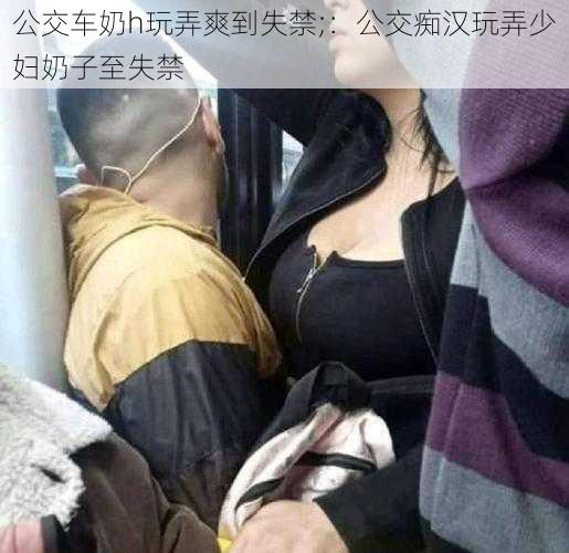 公交车奶h玩弄爽到失禁;：公交痴汉玩弄少妇奶子至失禁